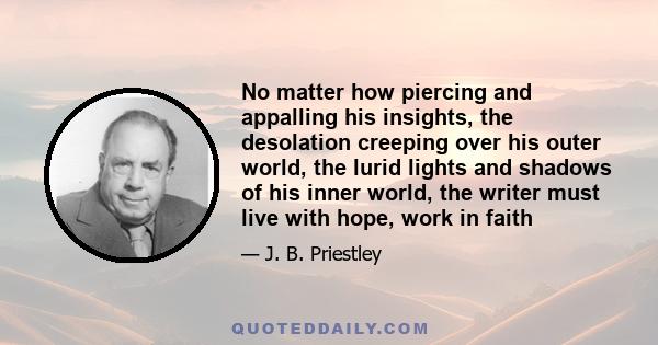 No matter how piercing and appalling his insights, the desolation creeping over his outer world, the lurid lights and shadows of his inner world, the writer must live with hope, work in faith