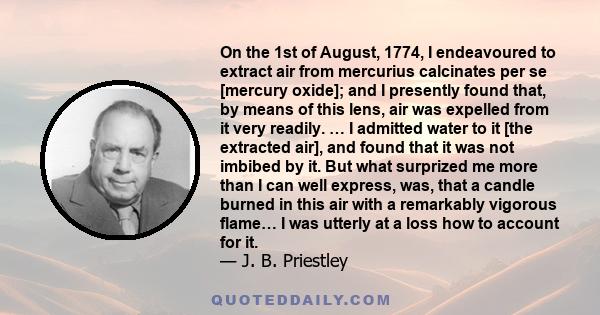 On the 1st of August, 1774, I endeavoured to extract air from mercurius calcinates per se [mercury oxide]; and I presently found that, by means of this lens, air was expelled from it very readily. … I admitted water to