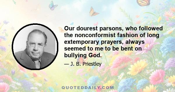 Our dourest parsons, who followed the nonconformist fashion of long extemporary prayers, always seemed to me to be bent on bullying God.