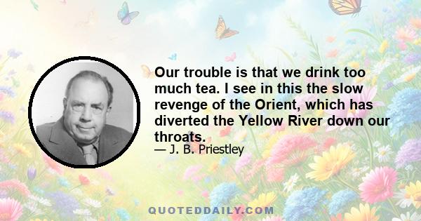 Our trouble is that we drink too much tea. I see in this the slow revenge of the Orient, which has diverted the Yellow River down our throats.