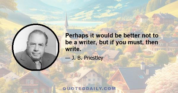 Perhaps it would be better not to be a writer, but if you must, then write.