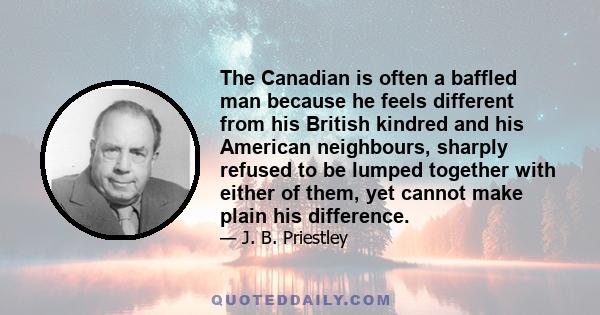 The Canadian is often a baffled man because he feels different from his British kindred and his American neighbours, sharply refused to be lumped together with either of them, yet cannot make plain his difference.