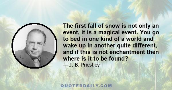 The first fall of snow is not only an event, it is a magical event. You go to bed in one kind of a world and wake up in another quite different, and if this is not enchantment then where is it to be found?