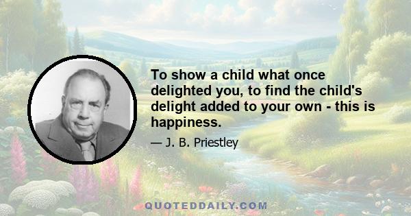 To show a child what once delighted you, to find the child's delight added to your own - this is happiness.