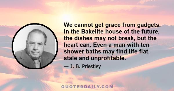 We cannot get grace from gadgets. In the Bakelite house of the future, the dishes may not break, but the heart can. Even a man with ten shower baths may find life flat, stale and unprofitable.