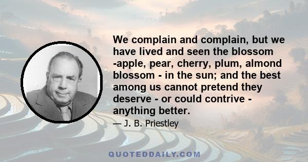 We complain and complain, but we have lived and seen the blossom -apple, pear, cherry, plum, almond blossom - in the sun; and the best among us cannot pretend they deserve - or could contrive - anything better.