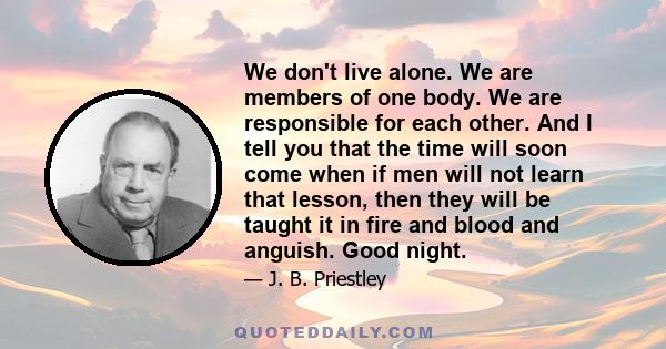 We don't live alone. We are members of one body. We are responsible for each other. And I tell you that the time will soon come when if men will not learn that lesson, then they will be taught it in fire and blood and