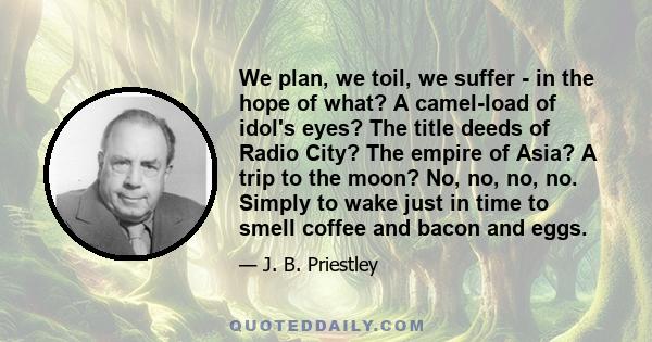 We plan, we toil, we suffer - in the hope of what? A camel-load of idol's eyes? The title deeds of Radio City? The empire of Asia? A trip to the moon? No, no, no, no. Simply to wake just in time to smell coffee and