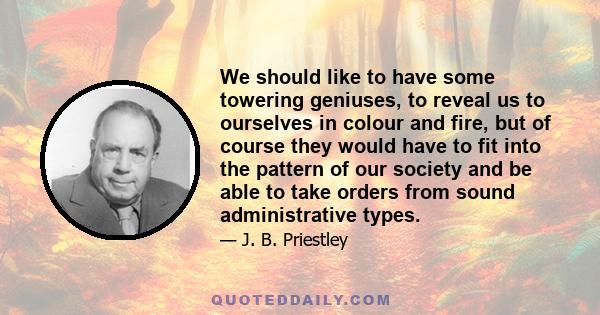 We should like to have some towering geniuses, to reveal us to ourselves in colour and fire, but of course they would have to fit into the pattern of our society and be able to take orders from sound administrative