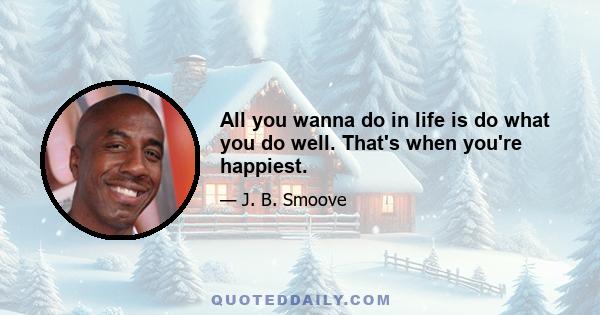 All you wanna do in life is do what you do well. That's when you're happiest.