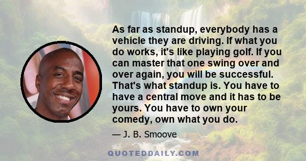 As far as standup, everybody has a vehicle they are driving. If what you do works, it's like playing golf. If you can master that one swing over and over again, you will be successful. That's what standup is. You have