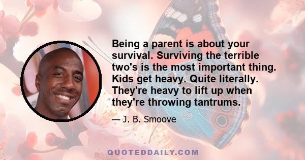 Being a parent is about your survival. Surviving the terrible two's is the most important thing. Kids get heavy. Quite literally. They're heavy to lift up when they're throwing tantrums.