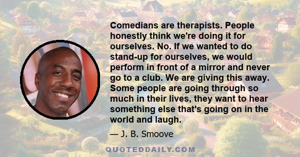 Comedians are therapists. People honestly think we're doing it for ourselves. No. If we wanted to do stand-up for ourselves, we would perform in front of a mirror and never go to a club. We are giving this away. Some