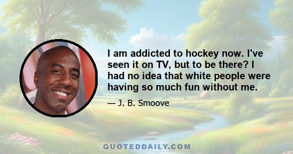 I am addicted to hockey now. I've seen it on TV, but to be there? I had no idea that white people were having so much fun without me.