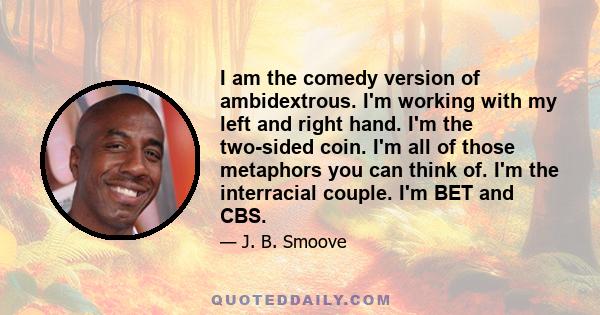 I am the comedy version of ambidextrous. I'm working with my left and right hand. I'm the two-sided coin. I'm all of those metaphors you can think of. I'm the interracial couple. I'm BET and CBS.