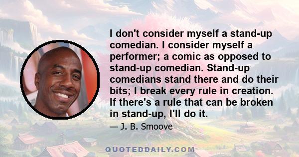 I don't consider myself a stand-up comedian. I consider myself a performer; a comic as opposed to stand-up comedian. Stand-up comedians stand there and do their bits; I break every rule in creation. If there's a rule