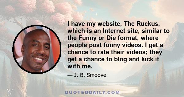 I have my website, The Ruckus, which is an Internet site, similar to the Funny or Die format, where people post funny videos. I get a chance to rate their videos; they get a chance to blog and kick it with me.