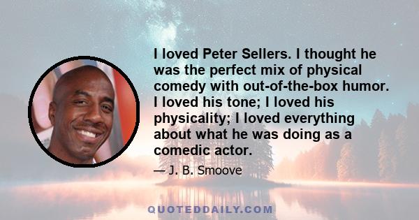 I loved Peter Sellers. I thought he was the perfect mix of physical comedy with out-of-the-box humor. I loved his tone; I loved his physicality; I loved everything about what he was doing as a comedic actor.