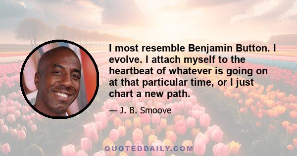 I most resemble Benjamin Button. I evolve. I attach myself to the heartbeat of whatever is going on at that particular time, or I just chart a new path.