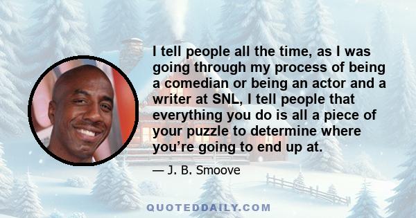 I tell people all the time, as I was going through my process of being a comedian or being an actor and a writer at SNL, I tell people that everything you do is all a piece of your puzzle to determine where you’re going 