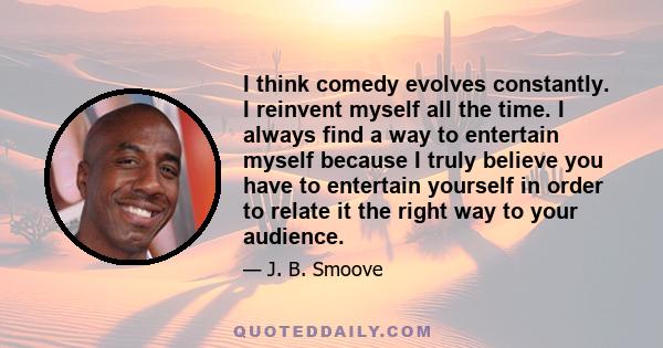 I think comedy evolves constantly. I reinvent myself all the time. I always find a way to entertain myself because I truly believe you have to entertain yourself in order to relate it the right way to your audience.