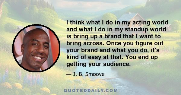 I think what I do in my acting world and what I do in my standup world is bring up a brand that I want to bring across. Once you figure out your brand and what you do, it's kind of easy at that. You end up getting your