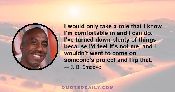 I would only take a role that I know I'm comfortable in and I can do. I've turned down plenty of things because I'd feel it's not me, and I wouldn't want to come on someone's project and flip that.