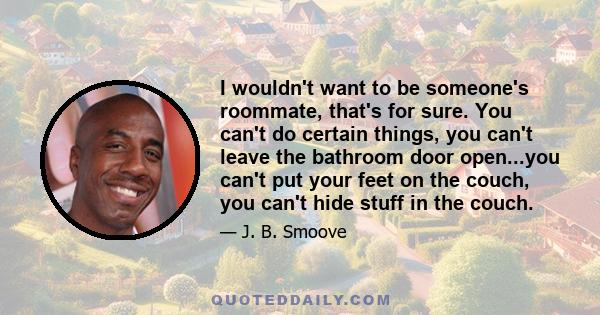 I wouldn't want to be someone's roommate, that's for sure. You can't do certain things, you can't leave the bathroom door open...you can't put your feet on the couch, you can't hide stuff in the couch.