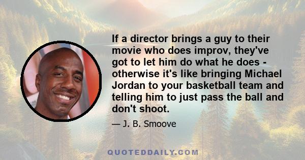 If a director brings a guy to their movie who does improv, they've got to let him do what he does - otherwise it's like bringing Michael Jordan to your basketball team and telling him to just pass the ball and don't