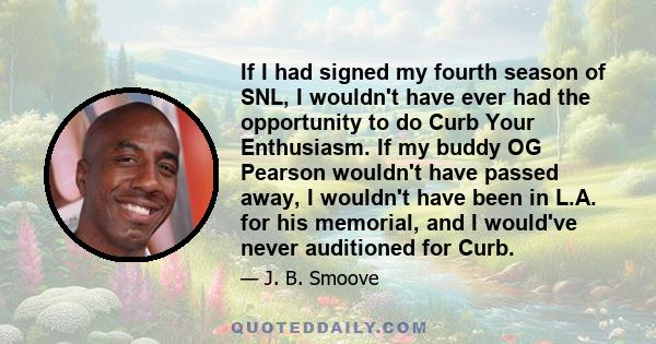 If I had signed my fourth season of SNL, I wouldn't have ever had the opportunity to do Curb Your Enthusiasm. If my buddy OG Pearson wouldn't have passed away, I wouldn't have been in L.A. for his memorial, and I