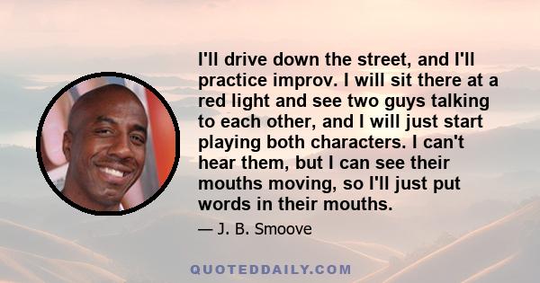 I'll drive down the street, and I'll practice improv. I will sit there at a red light and see two guys talking to each other, and I will just start playing both characters. I can't hear them, but I can see their mouths