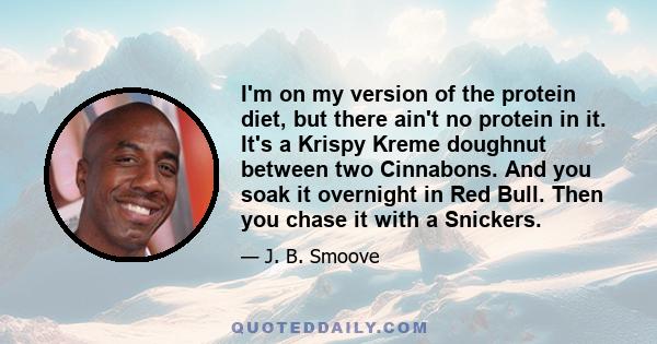 I'm on my version of the protein diet, but there ain't no protein in it. It's a Krispy Kreme doughnut between two Cinnabons. And you soak it overnight in Red Bull. Then you chase it with a Snickers.