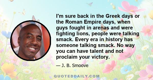 I'm sure back in the Greek days or the Roman Empire days, when guys fought in arenas and were fighting lions, people were talking smack. Every era in history has someone talking smack. No way you can have talent and not 