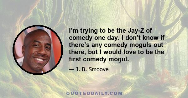 I’m trying to be the Jay-Z of comedy one day. I don’t know if there’s any comedy moguls out there, but I would love to be the first comedy mogul.