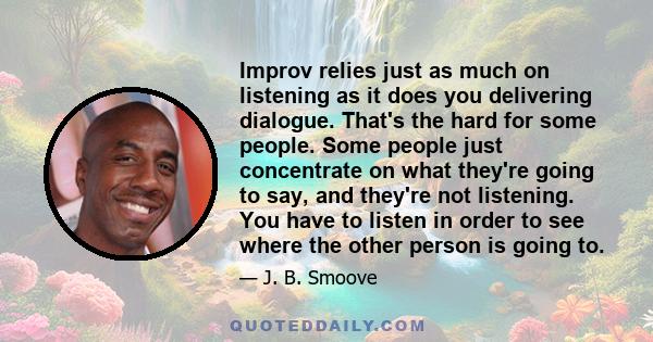 Improv relies just as much on listening as it does you delivering dialogue. That's the hard for some people. Some people just concentrate on what they're going to say, and they're not listening. You have to listen in