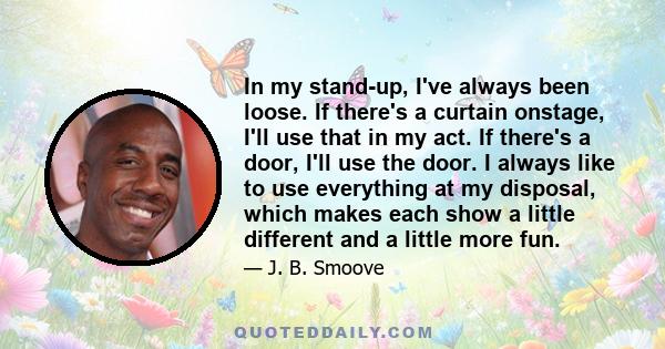 In my stand-up, I've always been loose. If there's a curtain onstage, I'll use that in my act. If there's a door, I'll use the door. I always like to use everything at my disposal, which makes each show a little