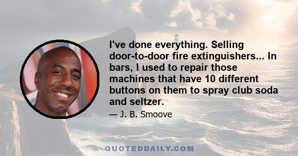 I've done everything. Selling door-to-door fire extinguishers... In bars, I used to repair those machines that have 10 different buttons on them to spray club soda and seltzer.