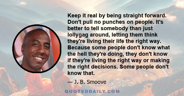 Keep it real by being straight forward. Don't pull no punches on people. It's better to tell somebody than just lollygag around, letting them think they're living their life the right way. Because some people don't know 