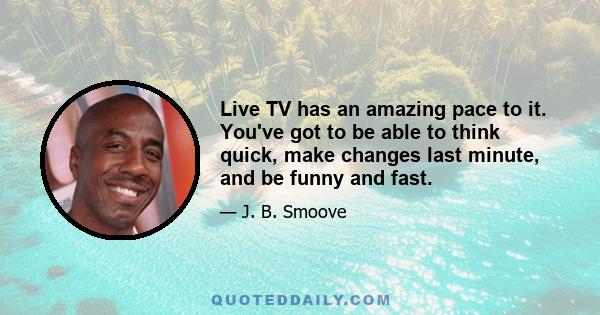 Live TV has an amazing pace to it. You've got to be able to think quick, make changes last minute, and be funny and fast.