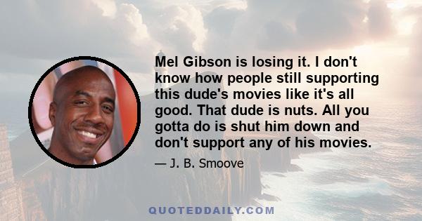 Mel Gibson is losing it. I don't know how people still supporting this dude's movies like it's all good. That dude is nuts. All you gotta do is shut him down and don't support any of his movies.