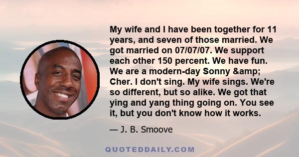 My wife and I have been together for 11 years, and seven of those married. We got married on 07/07/07. We support each other 150 percent. We have fun. We are a modern-day Sonny & Cher. I don't sing. My wife sings.