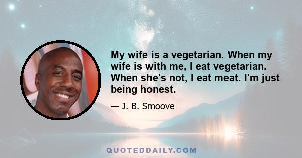 My wife is a vegetarian. When my wife is with me, I eat vegetarian. When she's not, I eat meat. I'm just being honest.