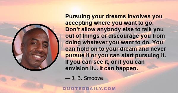 Pursuing your dreams involves you accepting where you want to go. Don't allow anybody else to talk you out of things or discourage you from doing whatever you want to do. You can hold on to your dream and never pursue