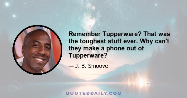 Remember Tupperware? That was the toughest stuff ever. Why can't they make a phone out of Tupperware?