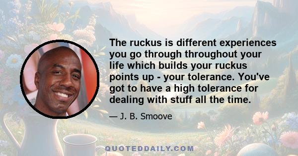 The ruckus is different experiences you go through throughout your life which builds your ruckus points up - your tolerance. You've got to have a high tolerance for dealing with stuff all the time.