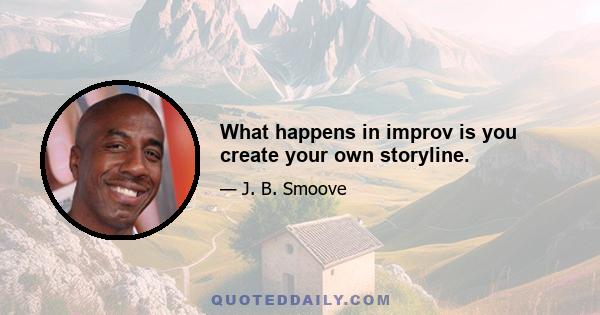 What happens in improv is you create your own storyline.