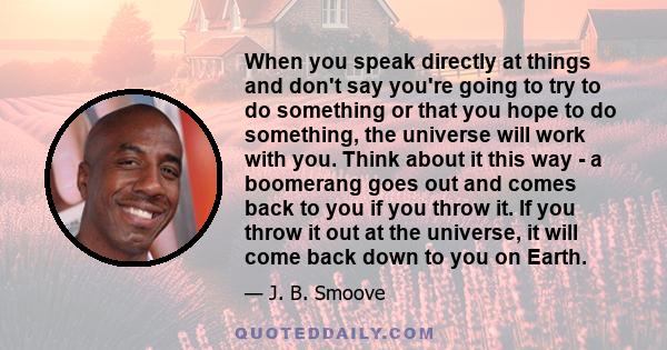 When you speak directly at things and don't say you're going to try to do something or that you hope to do something, the universe will work with you. Think about it this way - a boomerang goes out and comes back to you 