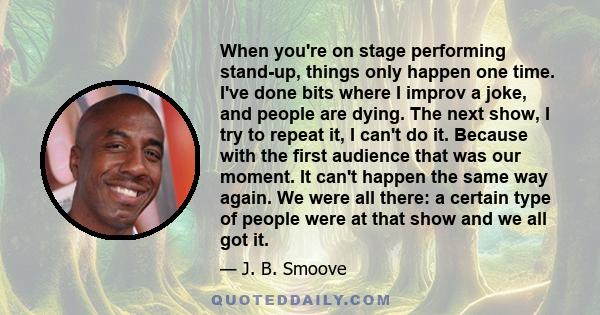 When you're on stage performing stand-up, things only happen one time. I've done bits where I improv a joke, and people are dying. The next show, I try to repeat it, I can't do it. Because with the first audience that