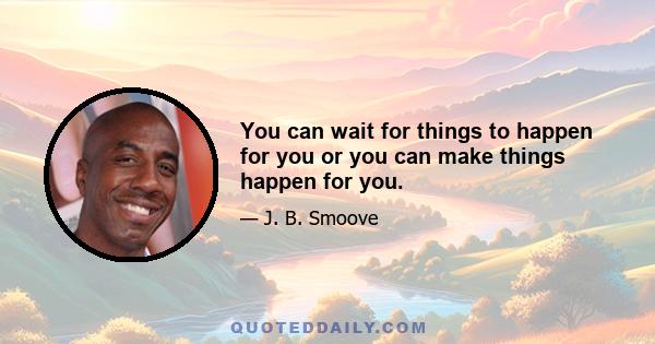 You can wait for things to happen for you or you can make things happen for you.