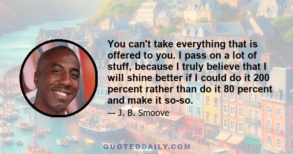 You can't take everything that is offered to you. I pass on a lot of stuff, because I truly believe that I will shine better if I could do it 200 percent rather than do it 80 percent and make it so-so.